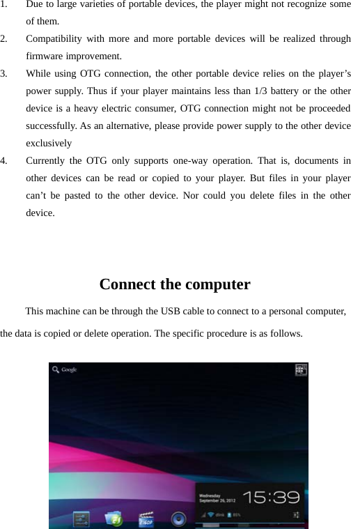 291. Due to large varieties of portable devices, the player might not recognize someof them.2. Compatibility with more and more portable devices will be realized throughfirmware improvement.3. While using OTG connection, the other portable device relies on the player’spower supply. Thus if your player maintains less than 1/3 battery or the otherdevice is a heavy electric consumer, OTG connection might not be proceededsuccessfully. As an alternative, please provide power supply to the other deviceexclusively4. Currently the OTG only supports one-way operation. That is, documents inother devices can be read or copied to your player. But files in your playercan’t be pasted to the other device. Nor could you delete files in the otherdevice.Connect the computerThis machine can be through the USB cable to connect to a personal computer,the data is copied or delete operation. The specific procedure is as follows.