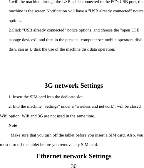 301.will the machine through the USB cable connected to the PC&apos;s USB port, thismachine is the screen Notification will have a &quot;USB already connected&quot; noticeoptions.2.Click &quot;USB already connected&quot; notice options, and choose the &quot;open USBstorage devices&quot;, and then in the personal computer see mobile operators diskdish, can as U disk the use of the machine disk data operation.3G network Settings1. Insert the SIM card into the dedicate slot.2. Into the machine &quot;Settings&quot; under a &quot;wireless and network&quot;, will be closedWifi option, Wifi and 3G are not used in the same time.NoteMake sure that you turn off the tablet before you insert a SIM card. Also, youmust turn off the tablet before you remove any SIM card.Ethernet network Settings