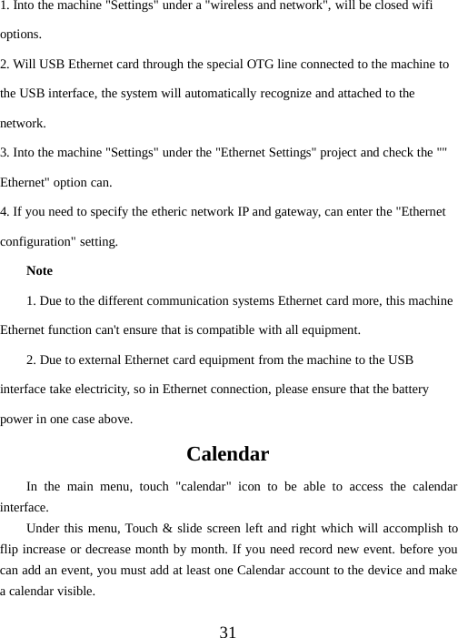 311. Into the machine &quot;Settings&quot; under a &quot;wireless and network&quot;, will be closed wifioptions.2. Will USB Ethernet card through the special OTG line connected to the machine tothe USB interface, the system will automatically recognize and attached to thenetwork.3. Into the machine &quot;Settings&quot; under the &quot;Ethernet Settings&quot; project and check the &quot;&quot;Ethernet&quot; option can.4. If you need to specify the etheric network IP and gateway, can enter the &quot;Ethernetconfiguration&quot; setting.Note1. Due to the different communication systems Ethernet card more, this machineEthernet function can&apos;t ensure that is compatible with all equipment.2. Due to external Ethernet card equipment from the machine to the USBinterface take electricity, so in Ethernet connection, please ensure that the batterypower in one case above.CalendarIn the main menu, touch &quot;calendar&quot; icon to be able to access the calendarinterface.Under this menu, Touch &amp; slide screen left and right which will accomplish toflip increase or decrease month by month. If you need record new event. before youcan add an event, you must add at least one Calendar account to the device and makeacalendarvisible.