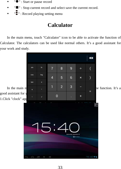 33y&quot;&quot; : Start or pause recordy&quot;&quot; : Stop current record and select save the current record.y&quot;&quot; : Record playing setting menuCalculatorIn the main menu, touch &quot;Calculator&quot; icon to be able to activate the function ofCalculator. The calculators can be used like normal others. It’s a good assistant foryour work and study.ClockIn the main menu, touch &quot;Clock&quot; icon to be able to activate the function. It’s agood assistant for your everyday life.1.Click &quot;clock&quot; appear as follows interface