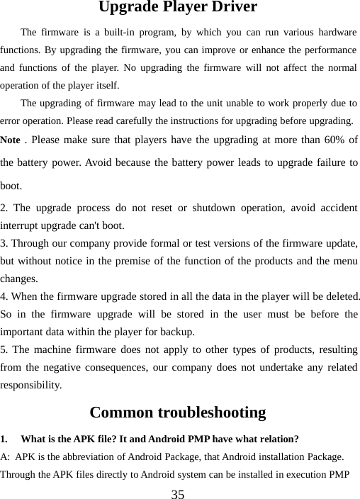 35Upgrade Player DriverThe firmware is a built-in program, by which you can run various hardwarefunctions. By upgrading the firmware, you can improve or enhance the performanceand functions of the player. No upgrading the firmware will not affect the normaloperation of the player itself.The upgrading of firmware may lead to the unit unable to work properly due toerror operation. Please read carefully the instructions for upgrading before upgrading.Note . Please make sure that players have the upgrading at more than 60% ofthe battery power. Avoid because the battery power leads to upgrade failure toboot.2. The upgrade process do not reset or shutdown operation, avoid accidentinterrupt upgrade can&apos;t boot.3. Through our company provide formal or test versions of the firmware update,but without notice in the premise of the function of the products and the menuchanges.4. When the firmware upgrade stored in all the data in the player will be deleted.So in the firmware upgrade will be stored in the user must be before theimportant data within the player for backup.5. The machine firmware does not apply to other types of products, resultingfrom the negative consequences, our company does not undertake any relatedresponsibility.Common troubleshooting1. What is the APK file? It and Android PMP have what relation?A: APK is the abbreviation of Android Package, that Android installation Package.Through the APK files directly to Android system can be installed in execution PMP