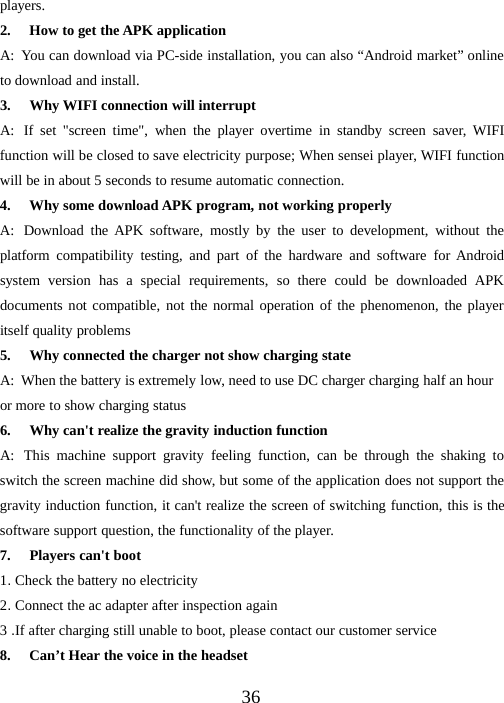 36players.2. How to get the APK applicationA: You can download via PC-side installation, you can also “Android market” onlineto download and install.3. Why WIFI connection will interruptA: If set &quot;screen time&quot;, when the player overtime in standby screen saver, WIFIfunction will be closed to save electricity purpose; When sensei player, WIFI functionwill be in about 5 seconds to resume automatic connection.4. Why some download APK program, not working properlyA: Download the APK software, mostly by the user to development, without theplatform compatibility testing, and part of the hardware and software for Androidsystem version has a special requirements, so there could be downloaded APKdocuments not compatible, not the normal operation of the phenomenon, the playeritself quality problems5. Why connected the charger not show charging stateA: When the battery is extremely low, need to use DC charger charging half an houror more to show charging status6. Why can&apos;t realize the gravity induction functionA: This machine support gravity feeling function, can be through the shaking toswitch the screen machine did show, but some of the application does not support thegravity induction function, it can&apos;t realize the screen of switching function, this is thesoftware support question, the functionality of the player.7. Players can&apos;t boot1.Check the battery no electricity2.Connect the ac adapter after inspection again3.If after charging still unable to boot, please contact our customer service8. Can’t Hear the voice in the headset