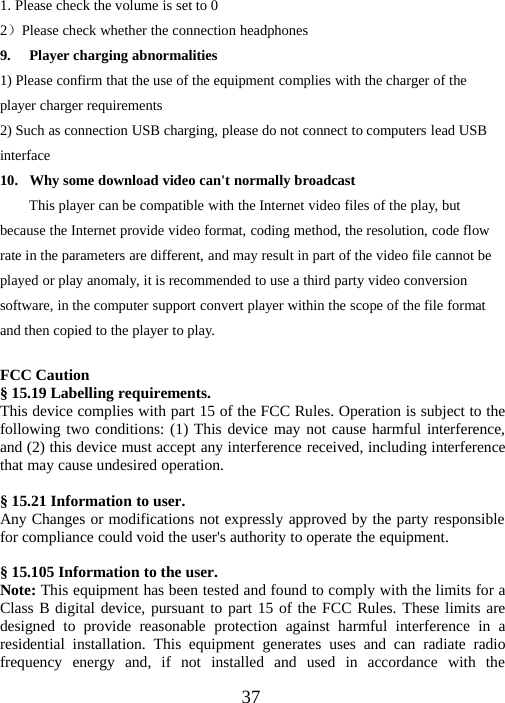 371.Please check the volume is set to 02）Please check whether the connection headphones9. Player charging abnormalities1) Please confirm that the use of the equipment complies with the charger of theplayer charger requirements2) Such as connection USB charging, please do not connect to computers lead USBinterface10. Why some download video can&apos;t normally broadcastThis player can be compatible with the Internet video files of the play, butbecause the Internet provide video format, coding method, the resolution, code flowrate in the parameters are different, and may result in part of the video file cannot beplayed or play anomaly, it is recommended to use a third party video conversionsoftware, in the computer support convert player within the scope of the file formatand then copied to the player to play.FCC Caution§ 15.19 Labelling requirements.This device complies with part 15 of the FCC Rules. Operation is subject to thefollowing two conditions: (1) This device may not cause harmful interference,and (2) this device must accept any interference received, including interferencethat may cause undesired operation.§ 15.21 Information to user.Any Changes or modifications not expressly approved by the party responsiblefor compliance could void the user&apos;s authority to operate the equipment.§ 15.105 Information to the user.Note: This equipment has been tested and found to comply with the limits for aClass B digital device, pursuant to part 15 of the FCC Rules. These limits aredesigned to provide reasonable protection against harmful interference in aresidential installation. This equipment generates uses and can radiate radiofrequency energy and, if not installed and used in accordance with the