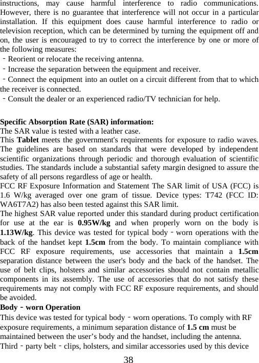 38instructions, may cause harmful interference to radio communications.However, there is no guarantee that interference will not occur in a particularinstallation. If this equipment does cause harmful interference to radio ortelevision reception, which can be determined by turning the equipment off andon, the user is encouraged to try to correct the interference by one or more ofthe following measures:‐Reorient or relocate the receiving antenna.‐Increase the separation between the equipment and receiver.‐Connect the equipment into an outlet on a circuit different from that to whichthe receiver is connected.‐Consult the dealer or an experienced radio/TV technician for help.Specific Absorption Rate (SAR) information:The SAR value is tested with a leather case.This Tablet meets the government&apos;s requirements for exposure to radio waves.The guidelines are based on standards that were developed by independentscientific organizations through periodic and thorough evaluation of scientificstudies. The standards include a substantial safety margin designed to assure thesafety of all persons regardless of age or health.FCC RF Exposure Information and Statement The SAR limit of USA (FCC) is1.6 W/kg averaged over one gram of tissue. Device types: T742 (FCC ID:WA6T7A2) has also been tested against this SAR limit.The highest SAR value reported under this standard during product certificationfor use at the ear is 0.95W/kg and when properly worn on the body is1.13W/kg. This device was tested for typical body‐worn operations with theback of the handset kept 1.5cm from the body. To maintain compliance withFCC RF exposure requirements, use accessories that maintain a 1.5cmseparation distance between the user&apos;s body and the back of the handset. Theuse of belt clips, holsters and similar accessories should not contain metalliccomponents in its assembly. The use of accessories that do not satisfy theserequirements may not comply with FCC RF exposure requirements, and shouldbe avoided.Body‐worn OperationThis device was tested for typical body‐worn operations. To comply with RFexposure requirements, a minimum separation distance of 1.5 cm must bemaintained between the user’s body and the handset, including the antenna.Third‐party belt‐clips, holsters, and similar accessories used by this device