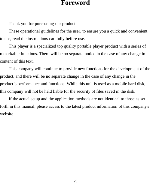 4ForewordThank you for purchasing our product.These operational guidelines for the user, to ensure you a quick and convenientto use, read the instructions carefully before use.This player is a specialized top quality portable player product with a series ofremarkable functions. There will be no separate notice in the case of any change incontent of this text.This company will continue to provide new functions for the development of theproduct, and there will be no separate change in the case of any change in theproduct’s performance and functions. While this unit is used as a mobile hard disk,this company will not be held liable for the security of files saved in the disk.If the actual setup and the application methods are not identical to those as setforth in this manual, please access to the latest product information of this company&apos;swebsite.