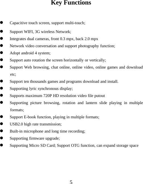 5Key FunctionszCapacitive touch screen, support multi-touch;zSupport WIFI, 3G wireless Network;zIntegrates dual cameras, front 0.3 mpx, back 2.0 mpxzNetwork video conversation and support photography function;zAdopt android 4 system;zSupport auto rotation the screen horizontally or vertically;zSupport Web browsing, chat online, online video, online games and downloadetc;zSupport ten thousands games and programs download and install.zSupporting lyric synchronous display;zSupports maximum 720P HD resolution video file putoutzSupporting picture browsing, rotation and lantern slide playing in multipleformats;zSupport E-book function, playing in multiple formats;zUSB2.0 high rate transmission;zBuilt-in microphone and long time recording;zSupporting firmware upgrade;zSupporting Micro SD Card; Support OTG function, can expand storage space