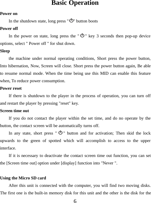 6Basic OperationPower onIn the shutdown state, long press &quot; &quot;buttonbootsPower offIn the power on state, long press the &quot; &quot; key 3 seconds then pop-up deviceoptions, select &quot; Power off &quot; for shut down.Sleepthe machine under normal operating conditions, Short press the power button,Into hibernation, Now, Screen will close. Short press the power button again, Be ableto resume normal mode. When the time being use this MID can enable this featurewhen, To reduce power consumption.Power resetIf there is shutdown to the player in the process of operation, you can turn offand restart the player by pressing &quot;reset&quot; key.Screen time outIf you do not contact the player within the set time, and do no operate by thebutton, the contact screen will be automatically turns off.In any state, short press &quot; &quot; button and for activation; Then skid the lockupwards to the green of spotted which will accomplish to access to the upperinterface.If it is necessary to deactivate the contact screen time out function, you can setthe [Screen time out] option under [display] function into &quot;Never &quot;.UsingtheMicroSDcardAfter this unit is connected with the computer, you will find two moving disks.The first one is the built-in memory disk for this unit and the other is the disk for the