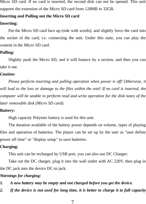 7Micro SD card. If no card is inserted, the second disk can not be opened. This unitsupports the extension of the Micro SD card from 128MB to 32GB.Inserting and Pulling out the Micro SD cardInserting:Put the Micro SD card face up (side with words), and slightly force the card intothe socket of the card, i.e. connecting the unit. Under this state, you can play thecontent in the Micro SD card.Pulling:Slightly push the Micro SD, and it will bounce by a section, and then you cantake it out.Caution:Please perform inserting and pulling operation when power is off! Otherwise, itwill lead to the loss or damage to the files within the unit! If no card is inserted, thecomputer will be unable to perform read and write operation for the disk notes of thelater removable disk (Micro SD card).Battery:High capacity Polymer battery is used for this unit.The duration available of the battery power depends on volume, types of playingfiles and operation of batteries. The player can be set up by the user as &quot;user definepower off time&quot; or &quot;display setup&quot; to save batteries.Charging:This unit can be recharged by USB port, you can also use DC Charger:Take out the DC charger, plug it into the wall outlet with AC 220V, then plug inthe DC jack into the device DC-in jack.Warnings for charging:1. A new battery may be empty and not charged before you get the device.2. If the device is not used for long time, it is better to charge it to full capacity