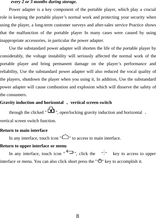 8every 2 or 3 months during storage.Power adapter is a key component of the portable player, which play a crucialrole in keeping the portable player’s normal work and protecting your security whenusing the player, a long-term customer surveys and after-sales service Practice showsthat the malfunction of the portable player In many cases were caused by usinginappropriate accessories, in particular the power adapter.Use the substandard power adapter will shorten the life of the portable player byconsiderably, the voltage instability will seriously affected the normal work of theportable player and bring permanent damage on the player’s performance andreliability, Use the substandard power adapter will also reduced the vocal quality ofthe players, shutdown the player when you using it, In addition, Use the substandardpower adapter will cause combustion and explosion which will disserve the safety ofthe consumers.Gravity induction and horizontal 、vertical screen switchthrough the clicked &quot; &quot;, open/locking gravity induction and horizontal 、vertical screen switch function.Return to main interfaceIn any interface, touch icon &quot; &quot; to access to main interface.Return to upper interface or menuIn any interface, touch icon &quot; &quot;, click the &quot; &quot; key to access to upperinterface or menu. You can also click short press the &quot; &quot; key to accomplish it.