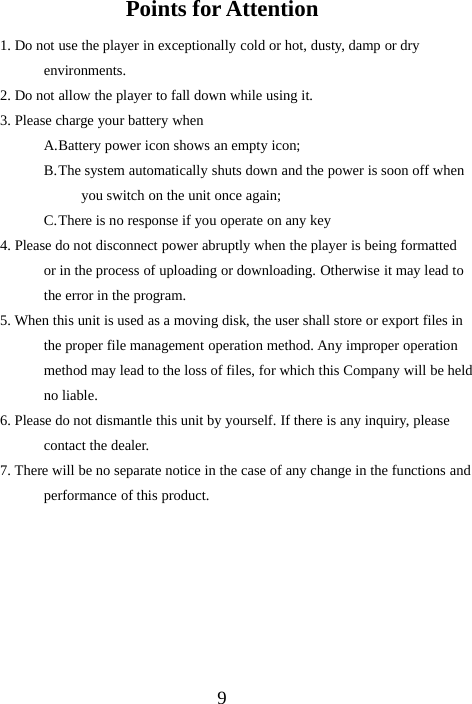 9Points for Attention1. Do not use the player in exceptionally cold or hot, dusty, damp or dryenvironments.2. Do not allow the player to fall down while using it.3. Please charge your battery whenA.Battery power icon shows an empty icon;B.The system automatically shuts down and the power is soon off whenyou switch on the unit once again;C.There is no response if you operate on any key4. Please do not disconnect power abruptly when the player is being formattedor in the process of uploading or downloading. Otherwise it may lead tothe error in the program.5. When this unit is used as a moving disk, the user shall store or export files inthe proper file management operation method. Any improper operationmethod may lead to the loss of files, for which this Company will be heldno liable.6. Please do not dismantle this unit by yourself. If there is any inquiry, pleasecontact the dealer.7. There will be no separate notice in the case of any change in the functions andperformance of this product.