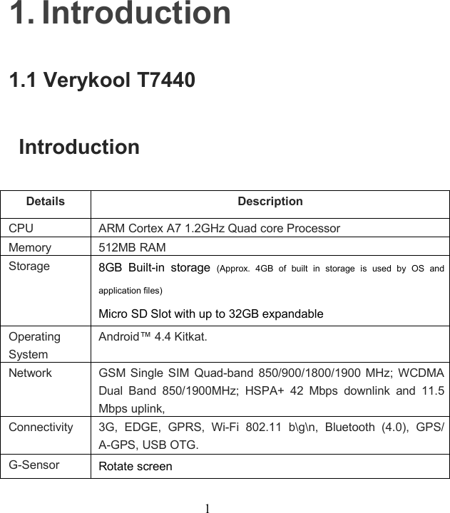 11. Introduction1.1 Verykool T7440IntroductionDetails DescriptionCPU ARM Cortex A7 1.2GHz Quad core ProcessorMemory 512MB RAMStorage 8GB Built-in storage (Approx. 4GB of built in storage is used by OS andapplication files)Micro SD Slot with up to 32GB expandableOperatingSystemAndroid™ 4.4 Kitkat.Network GSM Single SIM Quad-band 850/900/1800/1900 MHz; WCDMADual Band 850/1900MHz; HSPA+ 42 Mbps downlink and 11.5Mbps uplink,Connectivity 3G, EDGE, GPRS, Wi-Fi 802.11 b\g\n, Bluetooth (4.0), GPS/A-GPS, USB OTG.G-Sensor Rotate screen