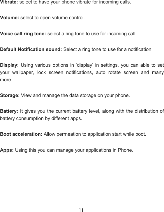 11Vibrate: select to have your phone vibrate for incoming calls.Volume: select to open volume control.Voice call ring tone: select a ring tone to use for incoming call.Default Notification sound: Select a ring tone to use for a notification.Display: Using various options in ‘display’ in settings, you can able to setyour wallpaper, lock screen notifications, auto rotate screen and manymore.Storage: View and manage the data storage on your phone.Battery: It gives you the current battery level, along with the distribution ofbattery consumption by different apps.Boot acceleration: Allow permeation to application start while boot.Apps: Using this you can manage your applications in Phone.