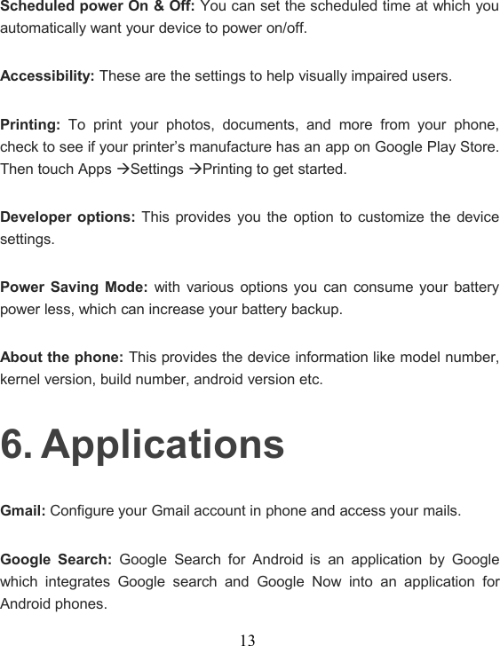 13Scheduled power On &amp; Off: You can set the scheduled time at which youautomatically want your device to power on/off.Accessibility: These are the settings to help visually impaired users.Printing: To print your photos, documents, and more from your phone,check to see if your printer’s manufacture has an app on Google Play Store.Then touch AppsSettingsPrinting to get started.Developer options: This provides you the option to customize the devicesettings.Power Saving Mode: with various options you can consume your batterypower less, which can increase your battery backup.About the phone: This provides the device information like model number,kernel version, build number, android version etc.6. ApplicationsGmail: Configure your Gmail account in phone and access your mails.Google Search: Google Search for Android is an application by Googlewhich integrates Google search and Google Now into an application forAndroid phones.