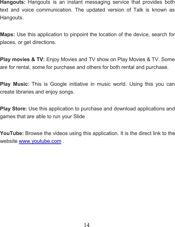 14Hangouts: Hangouts is an instant messaging service that provides bothtext and voice communication. The updated version of Talk is known asHangouts.Maps: Use this application to pinpoint the location of the device, search forplaces, or get directions.Play movies &amp; TV: Enjoy Movies and TV show on Play Movies &amp; TV. Someare for rental, some for purchase and others for both rental and purchase.Play Music: This is Google initiative in music world. Using this you cancreate libraries and enjoy songs.Play Store: Use this application to purchase and download applications andgames that are able to run your SlideYouTube: Browse the videos using this application. It is the direct link to thewebsite www.youtube.com .