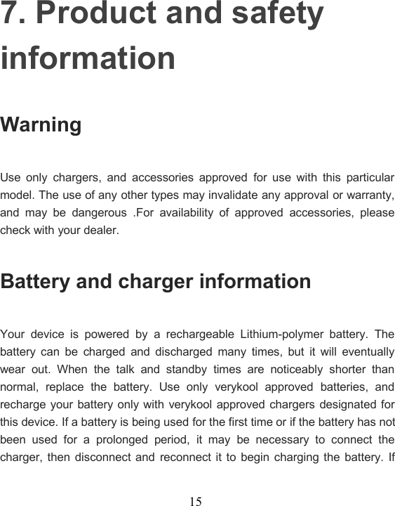 157. Product and safetyinformationWarningUse only chargers, and accessories approved for use with this particularmodel. The use of any other types may invalidate any approval or warranty,and may be dangerous .For availability of approved accessories, pleasecheck with your dealer.Battery and charger informationYour device is powered by a rechargeable Lithium-polymer battery. Thebattery can be charged and discharged many times, but it will eventuallywear out. When the talk and standby times are noticeably shorter thannormal, replace the battery. Use only verykool approved batteries, andrecharge your battery only with verykool approved chargers designated forthis device. If a battery is being used for the first time or if the battery has notbeen used for a prolonged period, it may be necessary to connect thecharger, then disconnect and reconnect it to begin charging the battery. If