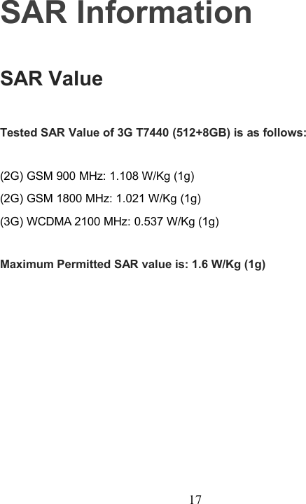 17SAR InformationSAR ValueTested SAR Value of 3G T7440 (512+8GB) is as follows:(2G) GSM 900 MHz: 1.108 W/Kg (1g)(2G) GSM 1800 MHz: 1.021 W/Kg (1g)(3G) WCDMA 2100 MHz: 0.537 W/Kg (1g)Maximum Permitted SAR value is: 1.6 W/Kg (1g)