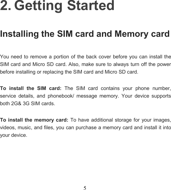 52. Getting StartedInstalling the SIM card and Memory cardYou need to remove a portion of the back cover before you can install theSIM card and Micro SD card. Also, make sure to always turn off the powerbefore installing or replacing the SIM card and Micro SD card.To install the SIM card: The SIM card contains your phone number,service details, and phonebook/ message memory. Your device supportsboth 2G&amp; 3G SIM cards.To install the memory card: To have additional storage for your images,videos, music, and files, you can purchase a memory card and install it intoyour device.