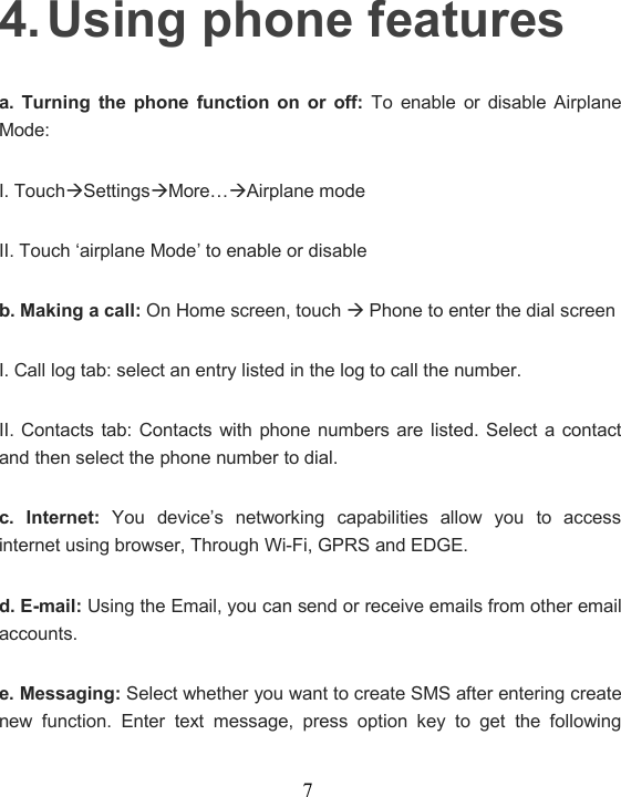 74. Using phone featuresa. Turning the phone function on or off: To enable or disable AirplaneMode:I. TouchSettingsMore…Airplane modeII. Touch ‘airplane Mode’ to enable or disableb. Making a call: On Home screen, touchPhone to enter the dial screenI. Call log tab: select an entry listed in the log to call the number.II. Contacts tab: Contacts with phone numbers are listed. Select a contactand then select the phone number to dial.c. Internet: You device’s networking capabilities allow you to accessinternet using browser, Through Wi-Fi, GPRS and EDGE.d. E-mail: Using the Email, you can send or receive emails from other emailaccounts.e. Messaging: Select whether you want to create SMS after entering createnew function. Enter text message, press option key to get the following