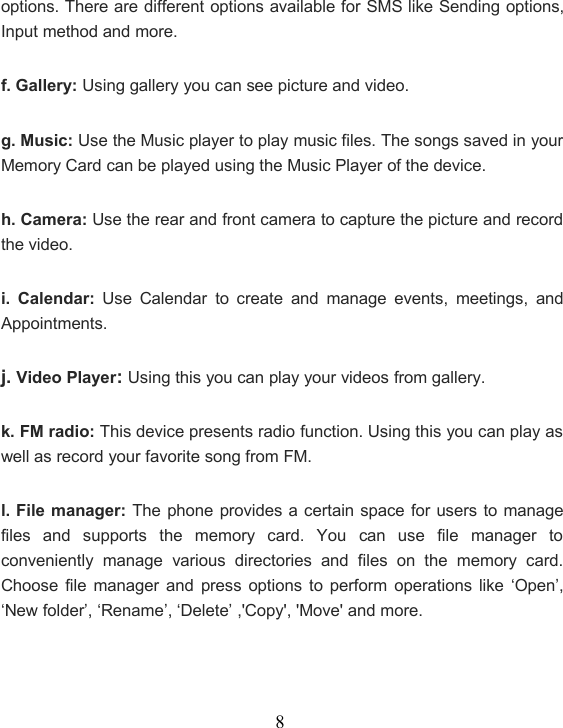 8options. There are different options available for SMS like Sending options,Input method and more.f. Gallery: Using gallery you can see picture and video.g. Music: Use the Music player to play music files. The songs saved in yourMemory Card can be played using the Music Player of the device.h. Camera: Use the rear and front camera to capture the picture and recordthe video.i. Calendar: Use Calendar to create and manage events, meetings, andAppointments.j. Video Player:Using this you can play your videos from gallery.k. FM radio: This device presents radio function. Using this you can play aswell as record your favorite song from FM.l. File manager: The phone provides a certain space for users to managefiles and supports the memory card. You can use file manager toconveniently manage various directories and files on the memory card.Choose file manager and press options to perform operations like ‘Open’,‘New folder’, ‘Rename’, ‘Delete’ ,&apos;Copy&apos;, &apos;Move&apos; and more.