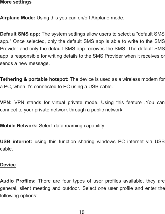 10More settingsAirplane Mode: Using this you can on/off Airplane mode.Default SMS app: The system settings allow users to select a &quot;default SMSapp.&quot; Once selected, only the default SMS app is able to write to the SMSProvider and only the default SMS app receives the SMS. The default SMSapp is responsible for writing details to the SMS Provider when it receives orsends a new message.Tethering &amp; portable hotspot: The device is used as a wireless modem fora PC, when it’s connected to PC using a USB cable.VPN: VPN stands for virtual private mode. Using this feature .You canconnect to your private network through a public network.Mobile Network: Select data roaming capability.USB internet: using this function sharing windows PC internet via USBcable.DeviceAudio Profiles: There are four types of user profiles available, they aregeneral, silent meeting and outdoor. Select one user profile and enter thefollowing options: