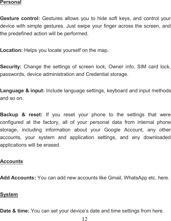 12PersonalGesture control: Gestures allows you to hide soft keys, and control yourdevice with simple gestures. Just swipe your finger across the screen, andthe predefined action will be performed.Location: Helps you locate yourself on the map.Security: Change the settings of screen lock, Owner info, SIM card lock,passwords, device administration and Credential storage.Language &amp; input: Include language settings, keyboard and input methodsand so on.Backup &amp; reset: If you reset your phone to the settings that wereconfigured at the factory, all of your personal data from internal phonestorage, including information about your Google Account, any otheraccounts, your system and application settings, and any downloadedapplications will be erased.AccountsAdd Accounts:You can add new accounts like Gmail, WhatsApp etc. here.SystemDate &amp; time: You can set your device’s date and time settings from here.