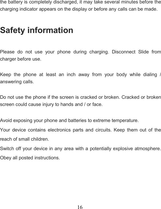 16the battery is completely discharged, it may take several minutes before thecharging indicator appears on the display or before any calls can be made.Safety informationPlease do not use your phone during charging. Disconnect Slide fromcharger before use.Keep the phone at least an inch away from your body while dialing /answering calls.Do not use the phone if the screen is cracked or broken. Cracked or brokenscreen could cause injury to hands and / or face.Avoid exposing your phone and batteries to extreme temperature.Your device contains electronics parts and circuits. Keep them out of thereach of small children.Switch off your device in any area with a potentially explosive atmosphere.Obey all posted instructions.