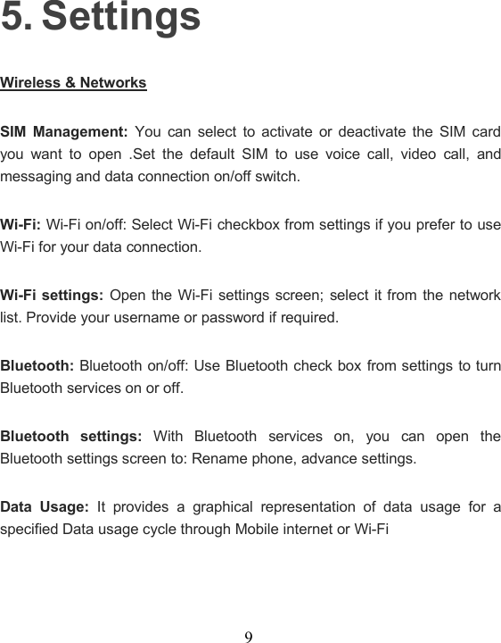 95. SettingsWireless &amp; NetworksSIM Management: You can select to activate or deactivate the SIM cardyou want to open .Set the default SIM to use voice call, video call, andmessaging and data connection on/off switch.Wi-Fi: Wi-Fi on/off: Select Wi-Fi checkbox from settings if you prefer to useWi-Fi for your data connection.Wi-Fi settings: Open the Wi-Fi settings screen; select it from the networklist. Provide your username or password if required.Bluetooth: Bluetooth on/off: Use Bluetooth check box from settings to turnBluetooth services on or off.Bluetooth settings: With Bluetooth services on, you can open theBluetooth settings screen to: Rename phone, advance settings.Data Usage: It provides a graphical representation of data usage for aspecified Data usage cycle through Mobile internet or Wi-Fi