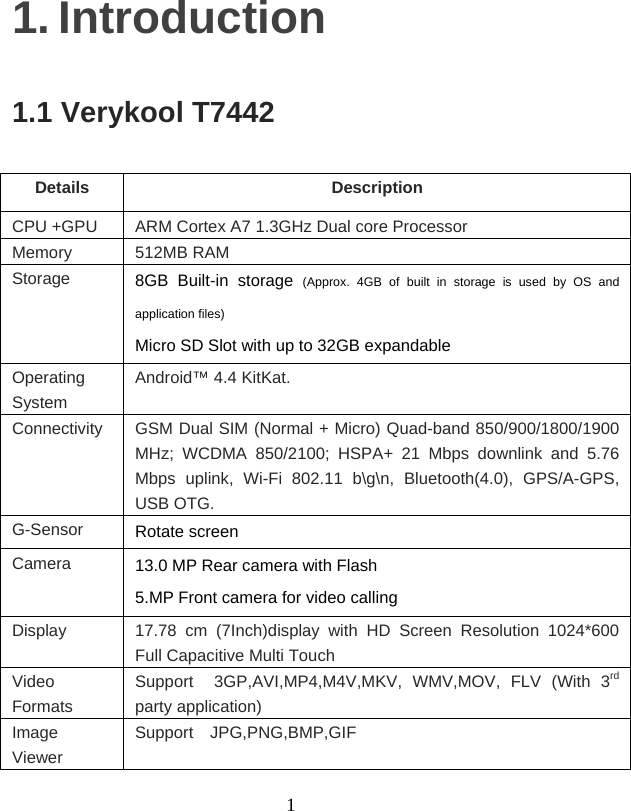    11. Introduction 1.1 Verykool T7442 Details Description CPU +GPU  ARM Cortex A7 1.3GHz Dual core Processor Memory 512MB RAM Storage  8GB Built-in storage (Approx. 4GB of built in storage is used by OS and application files) Micro SD Slot with up to 32GB expandable Operating System Android™ 4.4 KitKat. Connectivity  GSM Dual SIM (Normal + Micro) Quad-band 850/900/1800/1900 MHz; WCDMA 850/2100; HSPA+ 21 Mbps downlink and 5.76 Mbps uplink, Wi-Fi 802.11 b\g\n, Bluetooth(4.0), GPS/A-GPS, USB OTG. G-Sensor  Rotate screen Camera   13.0 MP Rear camera with Flash 5.MP Front camera for video calling Display  17.78 cm (7Inch)display with HD Screen Resolution 1024*600 Full Capacitive Multi Touch Video Formats Support  3GP,AVI,MP4,M4V,MKV, WMV,MOV, FLV (With 3rd party application) Image Viewer Support  JPG,PNG,BMP,GIF 