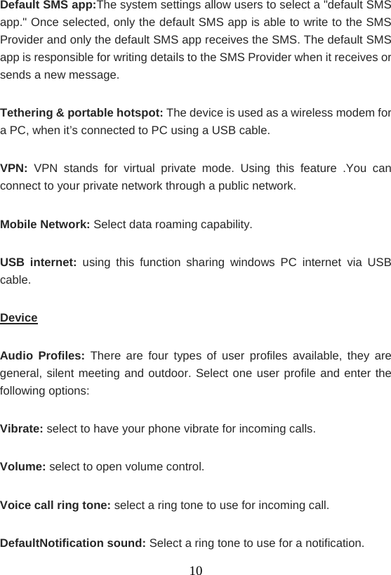    10Default SMS app:The system settings allow users to select a &quot;default SMS app.&quot; Once selected, only the default SMS app is able to write to the SMS Provider and only the default SMS app receives the SMS. The default SMS app is responsible for writing details to the SMS Provider when it receives or sends a new message. Tethering &amp; portable hotspot: The device is used as a wireless modem for a PC, when it’s connected to PC using a USB cable.   VPN: VPN stands for virtual private mode. Using this feature .You can connect to your private network through a public network.   Mobile Network: Select data roaming capability. USB internet: using this function sharing windows PC internet via USB cable. Device Audio Profiles: There are four types of user profiles available, they are general, silent meeting and outdoor. Select one user profile and enter the following options: Vibrate: select to have your phone vibrate for incoming calls. Volume: select to open volume control. Voice call ring tone: select a ring tone to use for incoming call. DefaultNotification sound: Select a ring tone to use for a notification. 