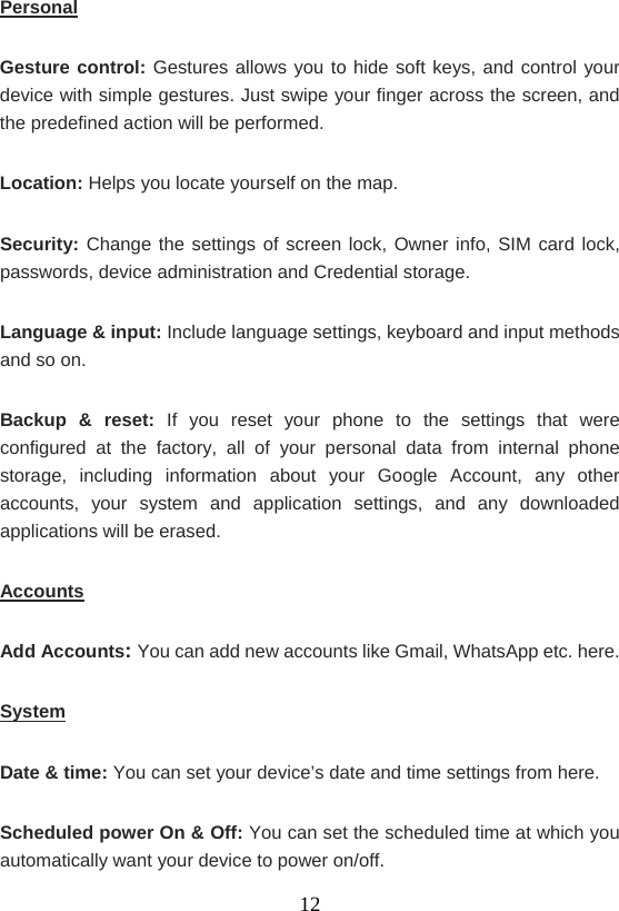    12Personal Gesture control: Gestures allows you to hide soft keys, and control your device with simple gestures. Just swipe your finger across the screen, and the predefined action will be performed. Location: Helps you locate yourself on the map. Security: Change the settings of screen lock, Owner info, SIM card lock, passwords, device administration and Credential storage. Language &amp; input: Include language settings, keyboard and input methods and so on. Backup &amp; reset: If you reset your phone to the settings that were configured at the factory, all of your personal data from internal phone storage, including information about your Google Account, any other accounts, your system and application settings, and any downloaded applications will be erased. Accounts Add Accounts: You can add new accounts like Gmail, WhatsApp etc. here. System Date &amp; time: You can set your device’s date and time settings from here. Scheduled power On &amp; Off: You can set the scheduled time at which you automatically want your device to power on/off. 