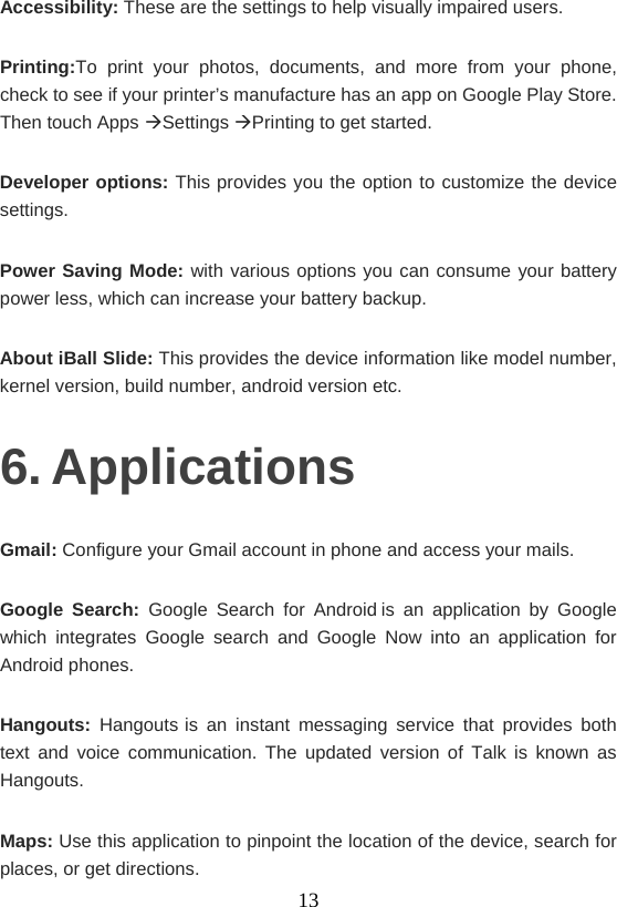    13Accessibility: These are the settings to help visually impaired users. Printing:To print your photos, documents, and more from your phone, check to see if your printer’s manufacture has an app on Google Play Store. Then touch Apps Settings Printing to get started. Developer options: This provides you the option to customize the device settings. Power Saving Mode: with various options you can consume your battery power less, which can increase your battery backup. About iBall Slide: This provides the device information like model number, kernel version, build number, android version etc. 6. Applications Gmail: Configure your Gmail account in phone and access your mails. Google Search: Google Search for Androidis an application by Google which integrates Google search and Google Now into an application for Android phones. Hangouts:  Hangoutsis an instant messaging service that provides both text and voice communication. The updated version of Talk is known as Hangouts. Maps: Use this application to pinpoint the location of the device, search for places, or get directions.