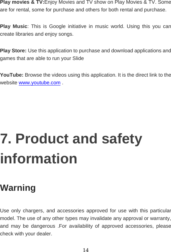   14Play movies &amp; TV:Enjoy Movies and TV show on Play Movies &amp; TV. Some are for rental, some for purchase and others for both rental and purchase. Play Music: This is Google initiative in music world. Using this you can create libraries and enjoy songs. Play Store: Use this application to purchase and download applications and games that are able to run your Slide YouTube: Browse the videos using this application. It is the direct link to the website www.youtube.com .   7. Product and safety information Warning  Use only chargers, and accessories approved for use with this particular model. The use of any other types may invalidate any approval or warranty, and may be dangerous .For availability of approved accessories, please check with your dealer.   