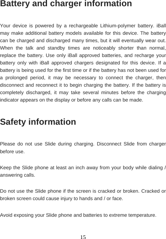    15Battery and charger information Your device is powered by a rechargeable Lithium-polymer battery. iBall may make additional battery models available for this device. The battery can be charged and discharged many times, but it will eventually wear out. When the talk and standby times are noticeably shorter than normal, replace the battery. Use only iBall approved batteries, and recharge your battery only with iBall approved chargers designated for this device. If a battery is being used for the first time or if the battery has not been used for a prolonged period, it may be necessary to connect the charger, then disconnect and reconnect it to begin charging the battery. If the battery is completely discharged, it may take several minutes before the charging indicator appears on the display or before any calls can be made. Safety information Please do not use Slide during charging. Disconnect Slide from charger before use. Keep the Slide phone at least an inch away from your body while dialing / answering calls. Do not use the Slide phone if the screen is cracked or broken. Cracked or broken screen could cause injury to hands and / or face.   Avoid exposing your Slide phone and batteries to extreme temperature. 