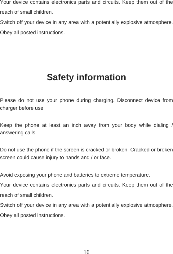    16Your device contains electronics parts and circuits. Keep them out of the reach of small children. Switch off your device in any area with a potentially explosive atmosphere. Obey all posted instructions.   Safety information Please do not use your phone during charging. Disconnect device from charger before use. Keep the phone at least an inch away from your body while dialing / answering calls. Do not use the phone if the screen is cracked or broken. Cracked or broken screen could cause injury to hands and / or face.   Avoid exposing your phone and batteries to extreme temperature. Your device contains electronics parts and circuits. Keep them out of the reach of small children. Switch off your device in any area with a potentially explosive atmosphere. Obey all posted instructions.   