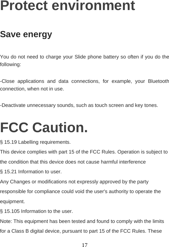    17Protect environment Save energy You do not need to charge your Slide phone battery so often if you do the following: -Close applications and data connections, for example, your Bluetooth connection, when not in use. -Deactivate unnecessary sounds, such as touch screen and key tones. FCC Caution. § 15.19 Labelling requirements. This device complies with part 15 of the FCC Rules. Operation is subject to the condition that this device does not cause harmful interference § 15.21 Information to user. Any Changes or modifications not expressly approved by the party responsible for compliance could void the user&apos;s authority to operate the equipment. § 15.105 Information to the user. Note: This equipment has been tested and found to comply with the limits for a Class B digital device, pursuant to part 15 of the FCC Rules. These 