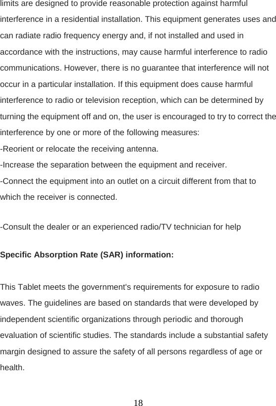    18limits are designed to provide reasonable protection against harmful interference in a residential installation. This equipment generates uses and can radiate radio frequency energy and, if not installed and used in accordance with the instructions, may cause harmful interference to radio communications. However, there is no guarantee that interference will not occur in a particular installation. If this equipment does cause harmful interference to radio or television reception, which can be determined by turning the equipment off and on, the user is encouraged to try to correct the interference by one or more of the following measures: -Reorient or relocate the receiving antenna. -Increase the separation between the equipment and receiver. -Connect the equipment into an outlet on a circuit different from that to which the receiver is connected. -Consult the dealer or an experienced radio/TV technician for help Specific Absorption Rate (SAR) information:  This Tablet meets the government&apos;s requirements for exposure to radio waves. The guidelines are based on standards that were developed by independent scientific organizations through periodic and thorough evaluation of scientific studies. The standards include a substantial safety margin designed to assure the safety of all persons regardless of age or health. 