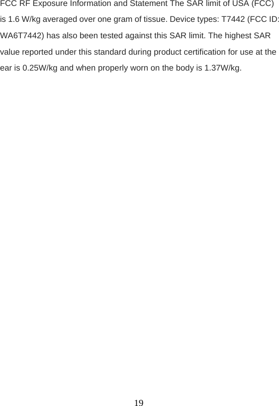    19FCC RF Exposure Information and Statement The SAR limit of USA (FCC) is 1.6 W/kg averaged over one gram of tissue. Device types: T7442 (FCC ID: WA6T7442) has also been tested against this SAR limit. The highest SAR value reported under this standard during product certification for use at the ear is 0.25W/kg and when properly worn on the body is 1.37W/kg.    