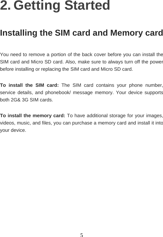    52. Getting Started Installing the SIM card and Memory card You need to remove a portion of the back cover before you can install the SIM card and Micro SD card. Also, make sure to always turn off the power before installing or replacing the SIM card and Micro SD card. To install the SIM card: The SIM card contains your phone number, service details, and phonebook/ message memory. Your device supports both 2G&amp; 3G SIM cards. To install the memory card: To have additional storage for your images, videos, music, and files, you can purchase a memory card and install it into your device.    