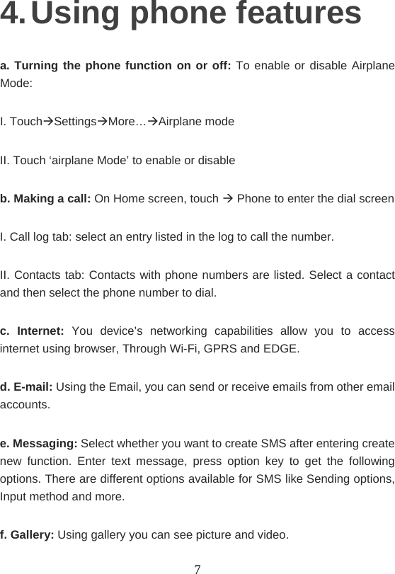    74. Using phone features a. Turning the phone function on or off: To enable or disable Airplane Mode: I. TouchSettingsMore…Airplane mode II. Touch ‘airplane Mode’ to enable or disable b. Making a call: On Home screen, touch  Phone to enter the dial screen I. Call log tab: select an entry listed in the log to call the number. II. Contacts tab: Contacts with phone numbers are listed. Select a contact and then select the phone number to dial. c. Internet: You device’s networking capabilities allow you to access internet using browser, Through Wi-Fi, GPRS and EDGE. d. E-mail: Using the Email, you can send or receive emails from other email accounts. e. Messaging: Select whether you want to create SMS after entering create new function. Enter text message, press option key to get the following options. There are different options available for SMS like Sending options, Input method and more. f. Gallery: Using gallery you can see picture and video. 