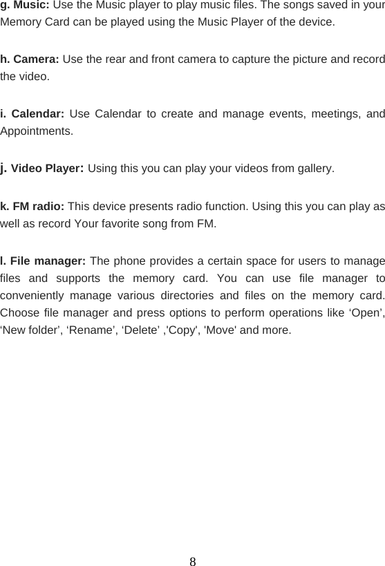    8g. Music: Use the Music player to play music files. The songs saved in your Memory Card can be played using the Music Player of the device. h. Camera: Use the rear and front camera to capture the picture and record the video. i. Calendar: Use Calendar to create and manage events, meetings, and Appointments. j. Video Player: Using this you can play your videos from gallery. k. FM radio: This device presents radio function. Using this you can play as well as record Your favorite song from FM. l. File manager: The phone provides a certain space for users to manage files and supports the memory card. You can use file manager to conveniently manage various directories and files on the memory card. Choose file manager and press options to perform operations like ‘Open’, ‘New folder’, ‘Rename’, ‘Delete’ ,&apos;Copy&apos;, &apos;Move&apos; and more.     