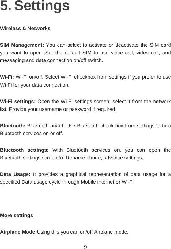    95. Settings Wireless &amp; Networks SIM Management: You can select to activate or deactivate the SIM card you want to open .Set the default SIM to use voice call, video call, and messaging and data connection on/off switch. Wi-Fi: Wi-Fi on/off: Select Wi-Fi checkbox from settings if you prefer to use Wi-Fi for your data connection. Wi-Fi settings: Open the Wi-Fi settings screen; select it from the network list. Provide your username or password if required.   Bluetooth: Bluetooth on/off: Use Bluetooth check box from settings to turn Bluetooth services on or off. Bluetooth settings: With Bluetooth services on, you can open the Bluetooth settings screen to: Rename phone, advance settings. Data Usage: It provides a graphical representation of data usage for a specified Data usage cycle through Mobile internet or Wi-Fi  More settings Airplane Mode:Using this you can on/off Airplane mode. 