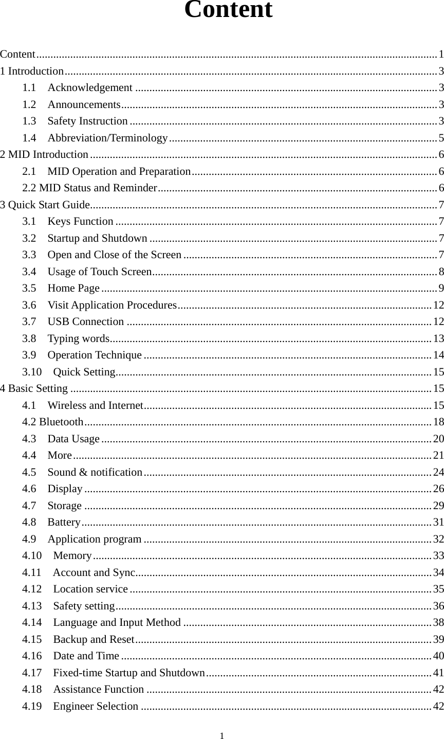     1 Content Content .............................................................................................................................................. 1 1 Introduction .................................................................................................................................... 3 1.1  Acknowledgement ........................................................................................................... 3 1.2  Announcements ................................................................................................................ 3 1.3  Safety Instruction ............................................................................................................. 3 1.4  Abbreviation/Terminology ............................................................................................... 5 2 MID Introduction ........................................................................................................................... 6 2.1  MID Operation and Preparation ....................................................................................... 6 2.2 MID Status and Reminder ................................................................................................... 6 3 Quick Start Guide ........................................................................................................................... 7 3.1  Keys Function .................................................................................................................. 7 3.2  Startup and Shutdown ...................................................................................................... 7 3.3  Open and Close of the Screen .......................................................................................... 7 3.4  Usage of Touch Screen ..................................................................................................... 8 3.5  Home Page ....................................................................................................................... 9 3.6  Visit Application Procedures .......................................................................................... 12 3.7  USB Connection ............................................................................................................ 12 3.8  Typing words .................................................................................................................. 13 3.9  Operation Technique ...................................................................................................... 14 3.10  Quick Setting ................................................................................................................ 15 4 Basic Setting ................................................................................................................................ 15 4.1  Wireless and Internet ...................................................................................................... 15 4.2 Bluetooth ........................................................................................................................... 18 4.3  Data Usage ..................................................................................................................... 20 4.4  More ............................................................................................................................... 21 4.5  Sound &amp; notification ...................................................................................................... 24 4.6  Display ........................................................................................................................... 26 4.7  Storage ........................................................................................................................... 29 4.8  Battery ............................................................................................................................ 31 4.9  Application program ...................................................................................................... 32 4.10  Memory ........................................................................................................................ 33 4.11  Account and Sync......................................................................................................... 34 4.12  Location service ........................................................................................................... 35 4.13  Safety setting ................................................................................................................ 36 4.14  Language and Input Method ........................................................................................ 38 4.15    Backup and Reset ......................................................................................................... 39 4.16  Date and Time .............................................................................................................. 40 4.17  Fixed-time Startup and Shutdown ................................................................................ 41 4.18  Assistance Function ..................................................................................................... 42 4.19  Engineer Selection ....................................................................................................... 42 