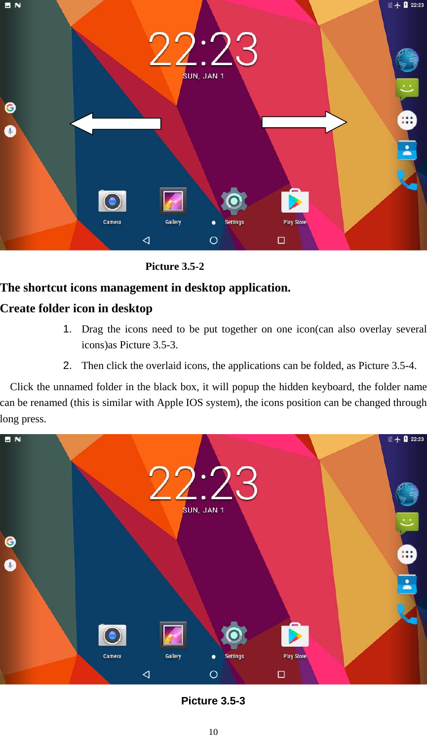     10                            Picture 3.5-2 The shortcut icons management in desktop application. Create folder icon in desktop 1.  Drag the icons need to be put together on one icon(can also overlay several icons)as Picture 3.5-3.   2.  Then click the overlaid icons, the applications can be folded, as Picture 3.5-4. Click the unnamed folder in the black box, it will popup the hidden keyboard, the folder name can be renamed (this is similar with Apple IOS system), the icons position can be changed through long press.  Picture 3.5-3 