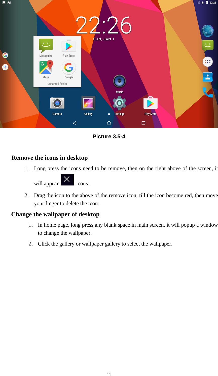     11 Picture 3.5-4  Remove the icons in desktop 1. Long press the icons need to be remove, then on the right above of the screen, it will appear   icons. 2. Drag the icon to the above of the remove icon, till the icon become red, then move your finger to delete the icon. Change the wallpaper of desktop 1． In home page, long press any blank space in main screen, it will popup a window to change the wallpaper.   2． Click the gallery or wallpaper gallery to select the wallpaper.          