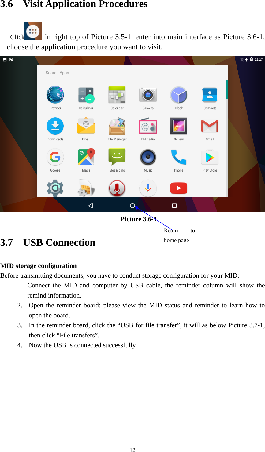     123.6  Visit Application Procedures Click  in right top of Picture 3.5-1, enter into main interface as Picture 3.6-1, choose the application procedure you want to visit.  Picture 3.6-1 3.7  USB Connection MID storage configuration Before transmitting documents, you have to conduct storage configuration for your MID:   1. Connect the MID and computer by USB cable, the reminder column will show the remind information. 2. Open the reminder board; please view the MID status and reminder to learn how to open the board. 3. In the reminder board, click the “USB for file transfer”, it will as below Picture 3.7-1, then click “File transfers”. 4. Now the USB is connected successfully. Return to home page 