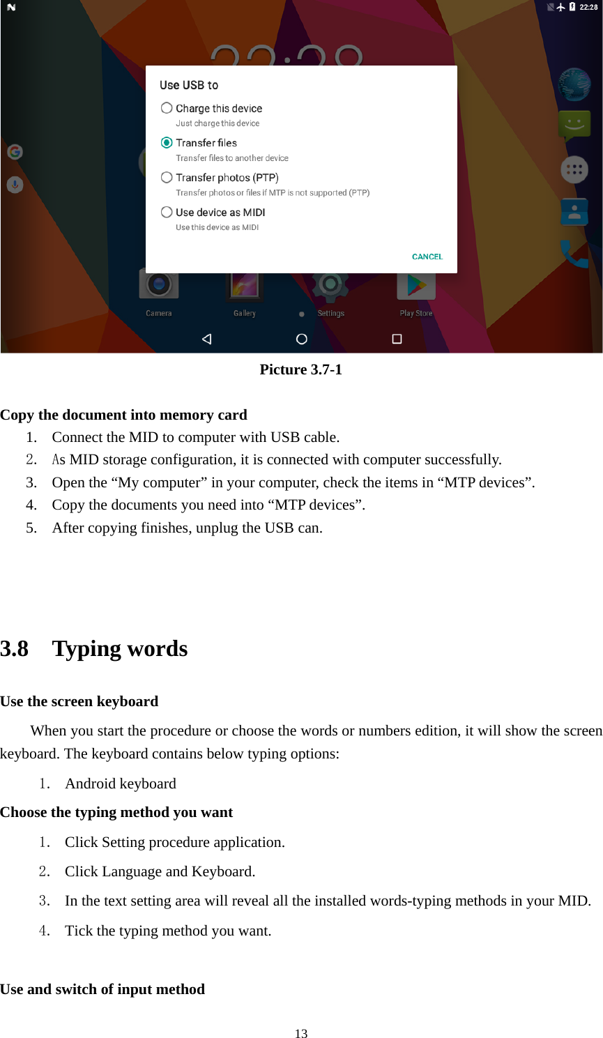     13 Picture 3.7-1  Copy the document into memory card 1. Connect the MID to computer with USB cable. 2. As MID storage configuration, it is connected with computer successfully.   3. Open the “My computer” in your computer, check the items in “MTP devices”. 4. Copy the documents you need into “MTP devices”. 5. After copying finishes, unplug the USB can.    3.8  Typing words Use the screen keyboard When you start the procedure or choose the words or numbers edition, it will show the screen keyboard. The keyboard contains below typing options: 1. Android keyboard     Choose the typing method you want 1. Click Setting procedure application. 2. Click Language and Keyboard. 3. In the text setting area will reveal all the installed words-typing methods in your MID.   4. Tick the typing method you want.  Use and switch of input method 
