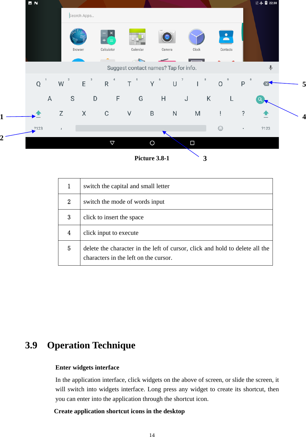     14 Picture 3.8-1  1  switch the capital and small letter   2  switch the mode of words input   3  click to insert the space 4  click input to execute 5  delete the character in the left of cursor, click and hold to delete all the characters in the left on the cursor.      3.9  Operation Technique Enter widgets interface In the application interface, click widgets on the above of screen, or slide the screen, it will switch into widgets interface. Long press any widget to create its shortcut, then you can enter into the application through the shortcut icon.     Create application shortcut icons in the desktop   1 2 345