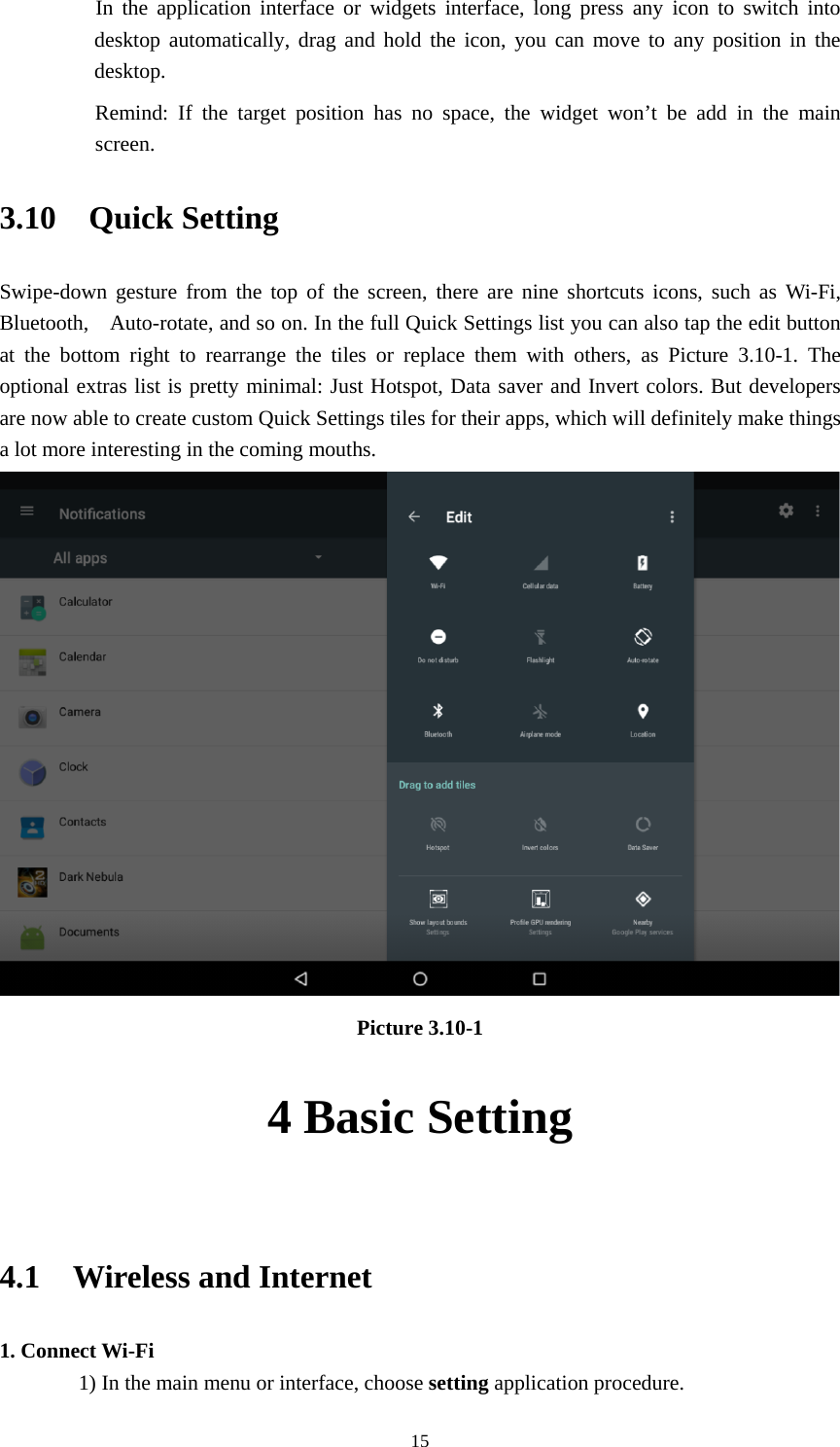     15   In the application interface or widgets interface, long press any icon to switch into desktop automatically, drag and hold the icon, you can move to any position in the desktop.      Remind: If the target position has no space, the widget won’t be add in the main screen. 3.10  Quick Setting Swipe-down gesture from the top of the screen, there are nine shortcuts icons, such as Wi-Fi, Bluetooth,    Auto-rotate, and so on. In the full Quick Settings list you can also tap the edit button at the bottom right to rearrange the tiles or replace them with others, as Picture 3.10-1. The optional extras list is pretty minimal: Just Hotspot, Data saver and Invert colors. But developers are now able to create custom Quick Settings tiles for their apps, which will definitely make things a lot more interesting in the coming mouths.  Picture 3.10-1 4 Basic Setting  4.1  Wireless and Internet 1. Connect Wi-Fi 1) In the main menu or interface, choose setting application procedure. 