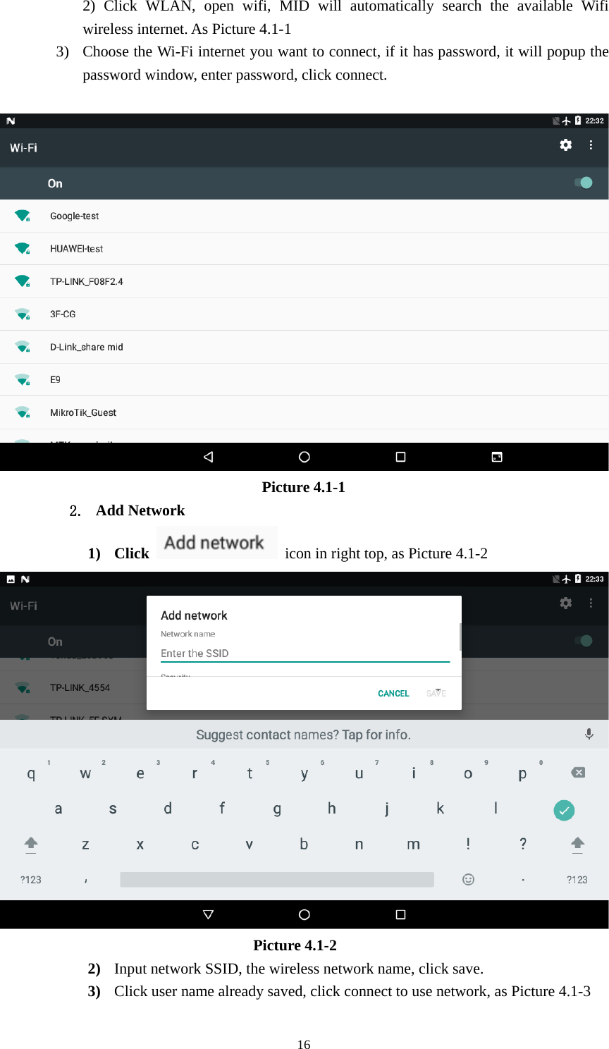     162) Click WLAN, open wifi, MID will automatically search the available Wifi wireless internet. As Picture 4.1-1 3) Choose the Wi-Fi internet you want to connect, if it has password, it will popup the password window, enter password, click connect.   Picture 4.1-1 2. Add Network 1) Click    icon in right top, as Picture 4.1-2                                   Picture 4.1-2 2) Input network SSID, the wireless network name, click save. 3) Click user name already saved, click connect to use network, as Picture 4.1-3 