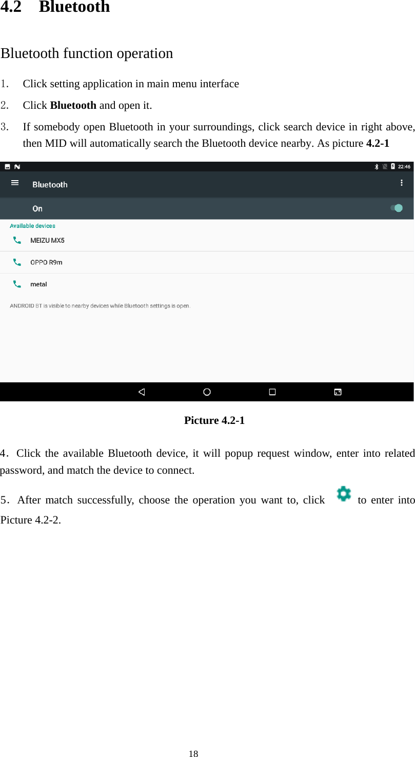     184.2 Bluetooth Bluetooth function operation 1. Click setting application in main menu interface 2. Click Bluetooth and open it.   3. If somebody open Bluetooth in your surroundings, click search device in right above, then MID will automatically search the Bluetooth device nearby. As picture 4.2-1  Picture 4.2-1   4．Click the available Bluetooth device, it will popup request window, enter into related password, and match the device to connect. 5．After match successfully, choose the operation you want to, click   to enter into Picture 4.2-2. 